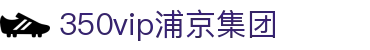 中国·350vip浦京集团(股份)有限公司-Official website